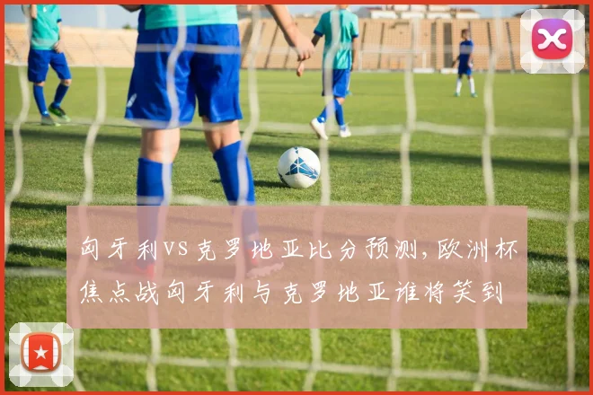 匈牙利vs克罗地亚比分预测,欧洲杯焦点战匈牙利与克罗地亚谁将笑到最后
